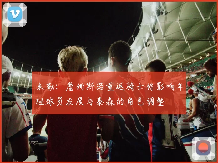 米勒：詹姆斯若重返骑士将影响年轻球员发展与泰森的角色调整