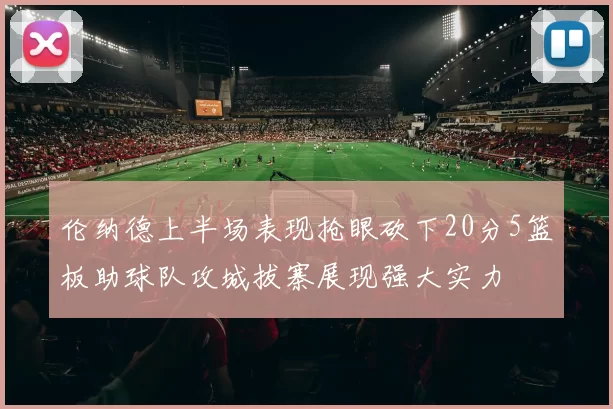 伦纳德上半场表现抢眼砍下20分5篮板助球队攻城拔寨展现强大实力