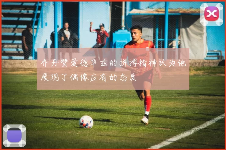 乔丹赞爱德华兹的拼搏精神认为他展现了偶像应有的态度