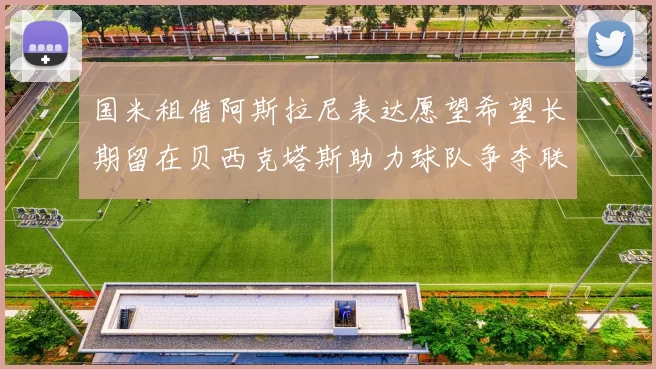 国米租借阿斯拉尼表达愿望希望长期留在贝西克塔斯助力球队争夺联赛冠军