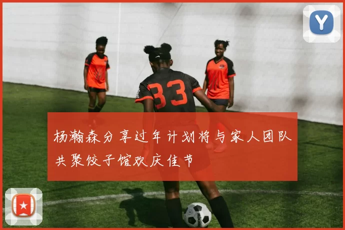 杨瀚森分享过年计划将与家人团队共聚饺子馆欢庆佳节