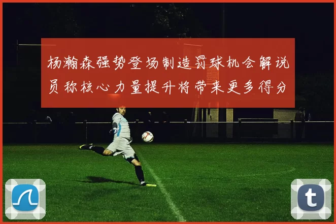 杨瀚森强势登场制造罚球机会解说员称核心力量提升将带来更多得分可能