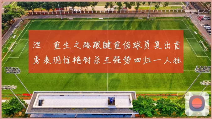涅槃重生之路跟腱重伤球员复出首秀表现惊艳耐杀王强势回归一人独得30分以上