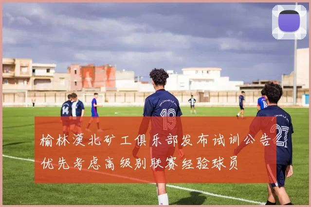 榆林漠北矿工俱乐部发布试训公告优先考虑高级别联赛经验球员