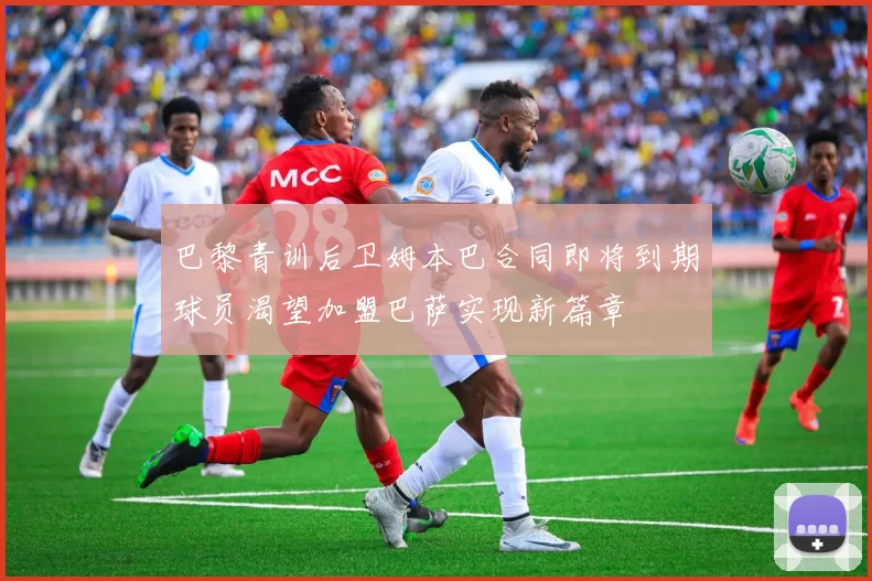 巴黎青训后卫姆本巴合同即将到期球员渴望加盟巴萨实现新篇章