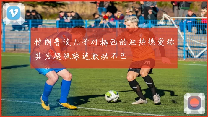 特朗普谈儿子对梅西的狂热热爱称其为超级球迷激动不已