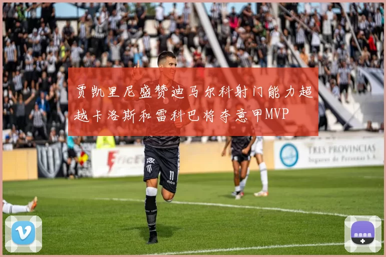 贾凯里尼盛赞迪马尔科射门能力超越卡洛斯和雷科巴将夺意甲MVP