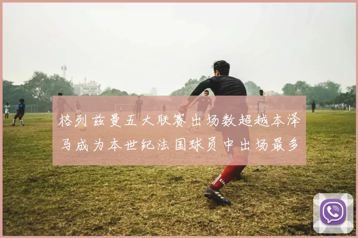 格列兹曼五大联赛出场数超越本泽马成为本世纪法国球员中出场最多者