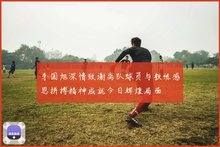 李国旭深情致谢离队球员与教练感恩拼搏精神成就今日辉煌局面