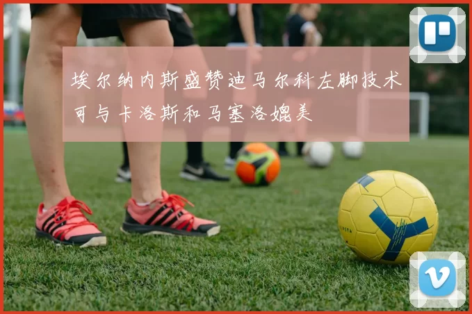 埃尔纳内斯盛赞迪马尔科左脚技术可与卡洛斯和马塞洛媲美