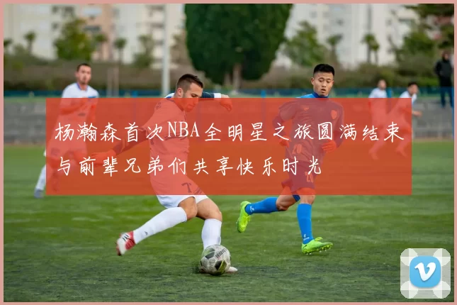 杨瀚森首次NBA全明星之旅圆满结束与前辈兄弟们共享快乐时光