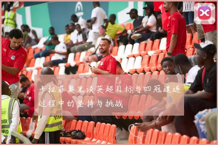 卡拉菲奥里谈英超目标与四冠追逐过程中的坚持与挑战
