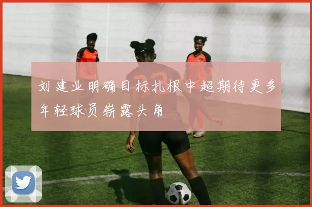 刘建业明确目标扎根中超期待更多年轻球员崭露头角