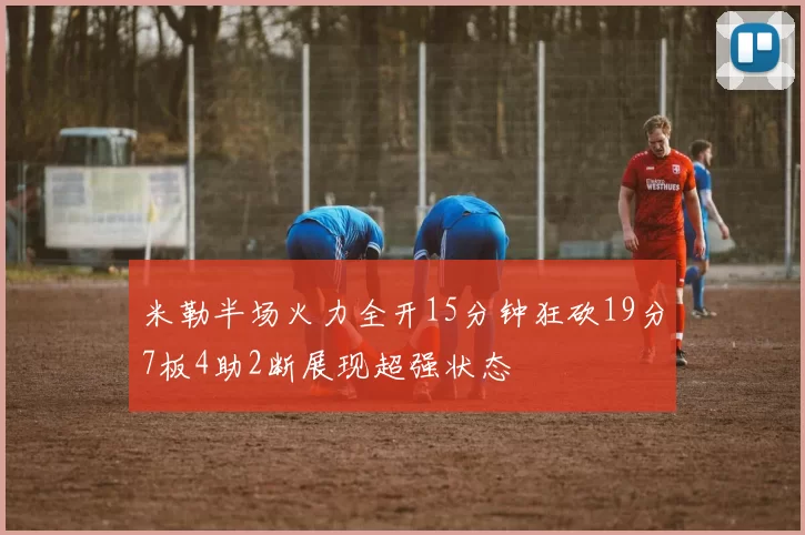 米勒半场火力全开15分钟狂砍19分7板4助2断展现超强状态
