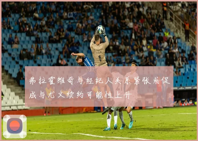 弗拉霍维奇与经纪人关系紧张或促成与尤文续约可能性上升