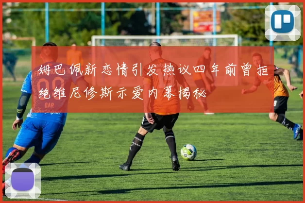 姆巴佩新恋情引发热议四年前曾拒绝维尼修斯示爱内幕揭秘