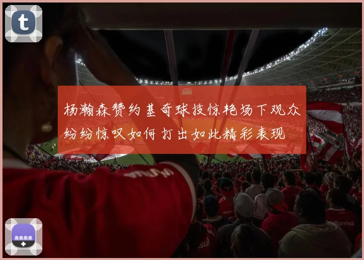 杨瀚森赞约基奇球技惊艳场下观众纷纷惊叹如何打出如此精彩表现
