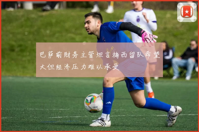 巴萨前财务主管坦言梅西留队希望大但经济压力难以承受