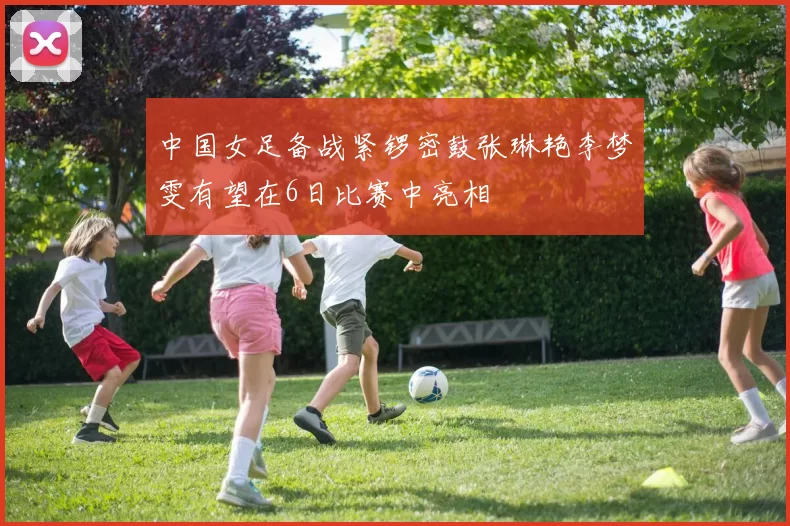 中国女足备战紧锣密鼓张琳艳李梦雯有望在6日比赛中亮相