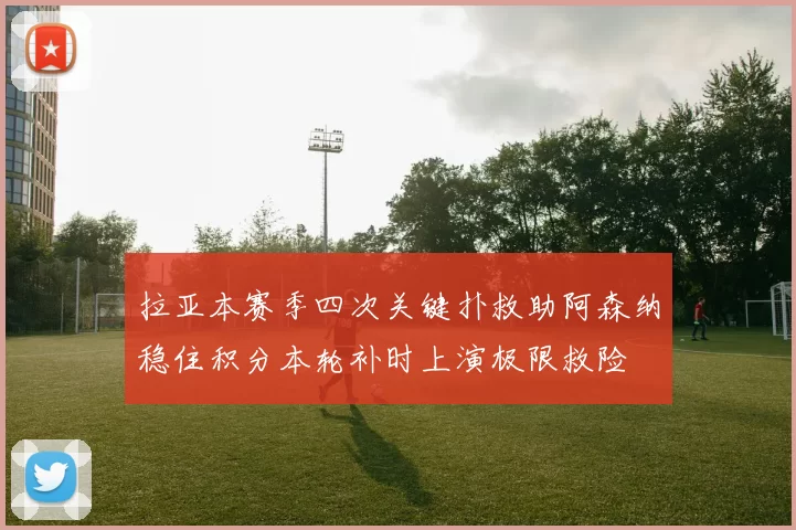 拉亚本赛季四次关键扑救助阿森纳稳住积分本轮补时上演极限救险