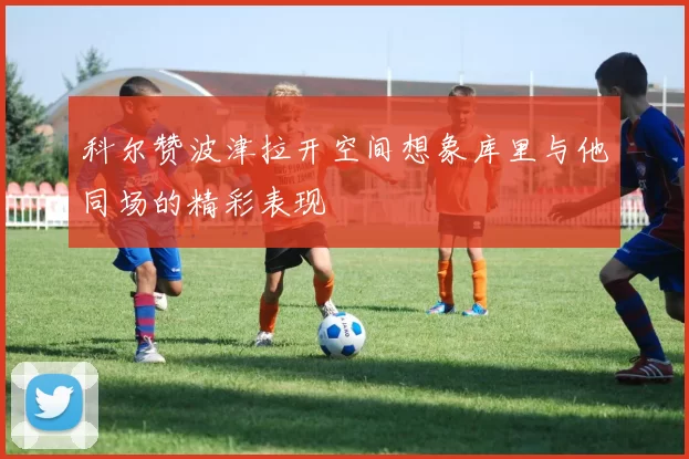 科尔赞波津拉开空间想象库里与他同场的精彩表现
