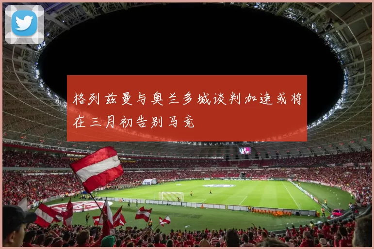 格列兹曼与奥兰多城谈判加速或将在三月初告别马竞
